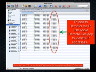 To add to
                                                                         Remoter via IP,
                                                                           use Apple
                                                                        Remote Desktop
                                                                          to identify IP
                                                                          addresses...




If you don’t use ARD you can find an IP address via the Network pane in System Preferences
 