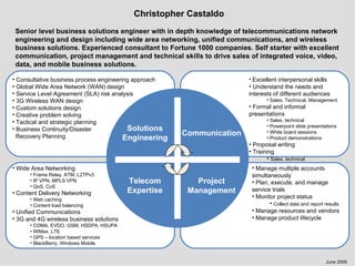 Christopher Castaldo Senior level business solutions engineer with in depth knowledge of telecommunications network engineering and design including wide area networking, unified communications, and wireless business solutions. Experienced consultant to Fortune 1000 companies. Self starter with excellent communication, project management and technical skills to drive sales of integrated voice, video, data, and mobile business solutions. Telecom Expertise Solutions Engineering Project Management Communication ,[object Object],[object Object],[object Object],[object Object],[object Object],[object Object],[object Object],[object Object],[object Object],[object Object],[object Object],[object Object],[object Object],[object Object],[object Object],[object Object],[object Object],[object Object],[object Object],[object Object],[object Object],[object Object],[object Object],[object Object],[object Object],[object Object],[object Object],[object Object],[object Object],[object Object],[object Object],[object Object],[object Object],June 2009 ,[object Object],[object Object],[object Object],[object Object],[object Object],[object Object]
