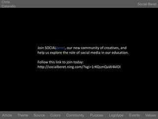 Chris CatarelloSocial BeretJoin SOCIALberet, our new community of creatives, and help us explore the role of social media in our education.Follow this link to join today:http://socialberet.ning.com/?xgi=1rKQsmQaW4klOILogotypeEventsArticleThemeSourceColorsCommunityValuesPurpose
