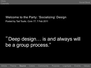 Chris CatarelloSocial BeretWelcome to the Party: ‛Socializing’ DesignPosted by Tad Toulis. Core 77. 7 Feb 2011‟Deep design… is and always will be a group process.”LogotypeEventsArticleThemeSourceColorsCommunityValuesPurpose