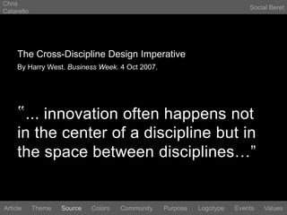 Chris CatarelloSocial BeretThe Cross-Discipline Design ImperativeBy Harry West. Business Week. 4 Oct 2007.‟... innovation often happens not in the center of a discipline but in the space between disciplines…”LogotypeEventsArticleThemeSourceColorsCommunityValuesPurpose