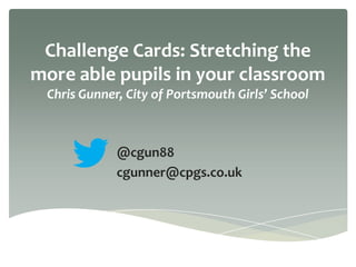 Challenge Cards: Stretching the
more able pupils in your classroom
Chris Gunner, City of Portsmouth Girls’ School
@cgun88
cgunner@cpgs.co.uk
 