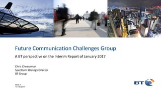 Future Communication Challenges Group
A BT perspective on the Interim Report of January 2017
Chris Cheeseman
Spectrum Strategy Director
BT Group
Issue 1
13 Feb 2017
 
