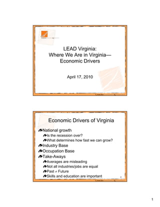 LEAD Virginia:
   Where We Are in Virginia—
      Economic Drivers


              April 17, 2010




  Economic Drivers of Virginia
National growth
  Is the recession o er?
                   over?
  What determines how fast we can grow?
Industry Base
Occupation Base
Take-Awaysy
  Averages are misleading
  Not all industries/jobs are equal
  Past  Future
  Skills and education are important      2




                                              1
 