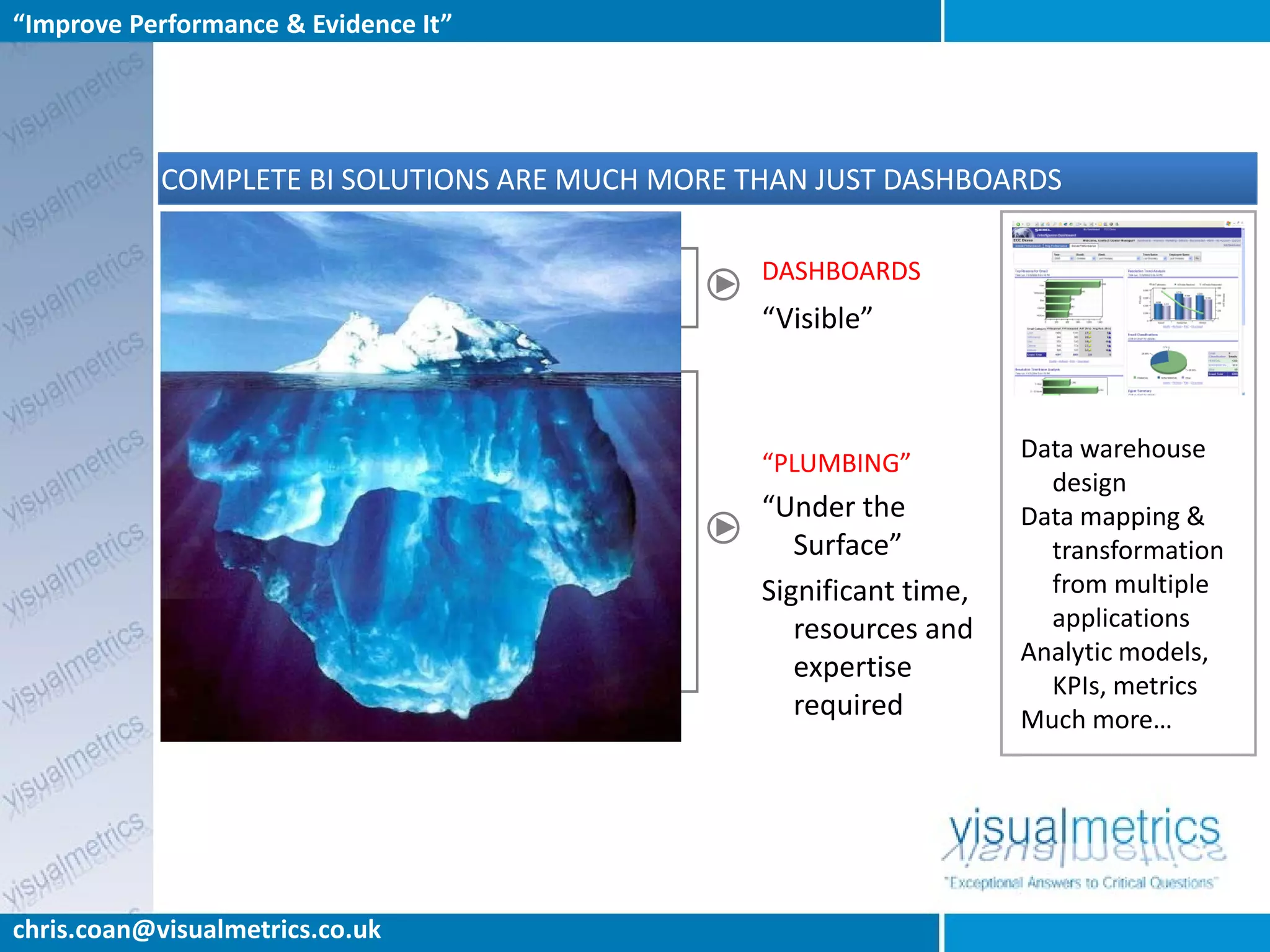 “Improve Performance & Evidence It”




            COMPLETE BI SOLUTIONS ARE MUCH MORE THAN JUST DASHBOARDS

                                                 DASHBOARDS
                                                 “Visible”



                                                                     Data warehouse
                                                 “PLUMBING”
                                                                       design
                                                 “Under the          Data mapping &
                                                    Surface”           transformation
                                                 Significant time,     from multiple
                                                    resources and      applications
                                                                     Analytic models,
                                                    expertise
                                                                       KPIs, metrics
                                                    required         Much more…




chris.coan@visualmetrics.co.uk
 