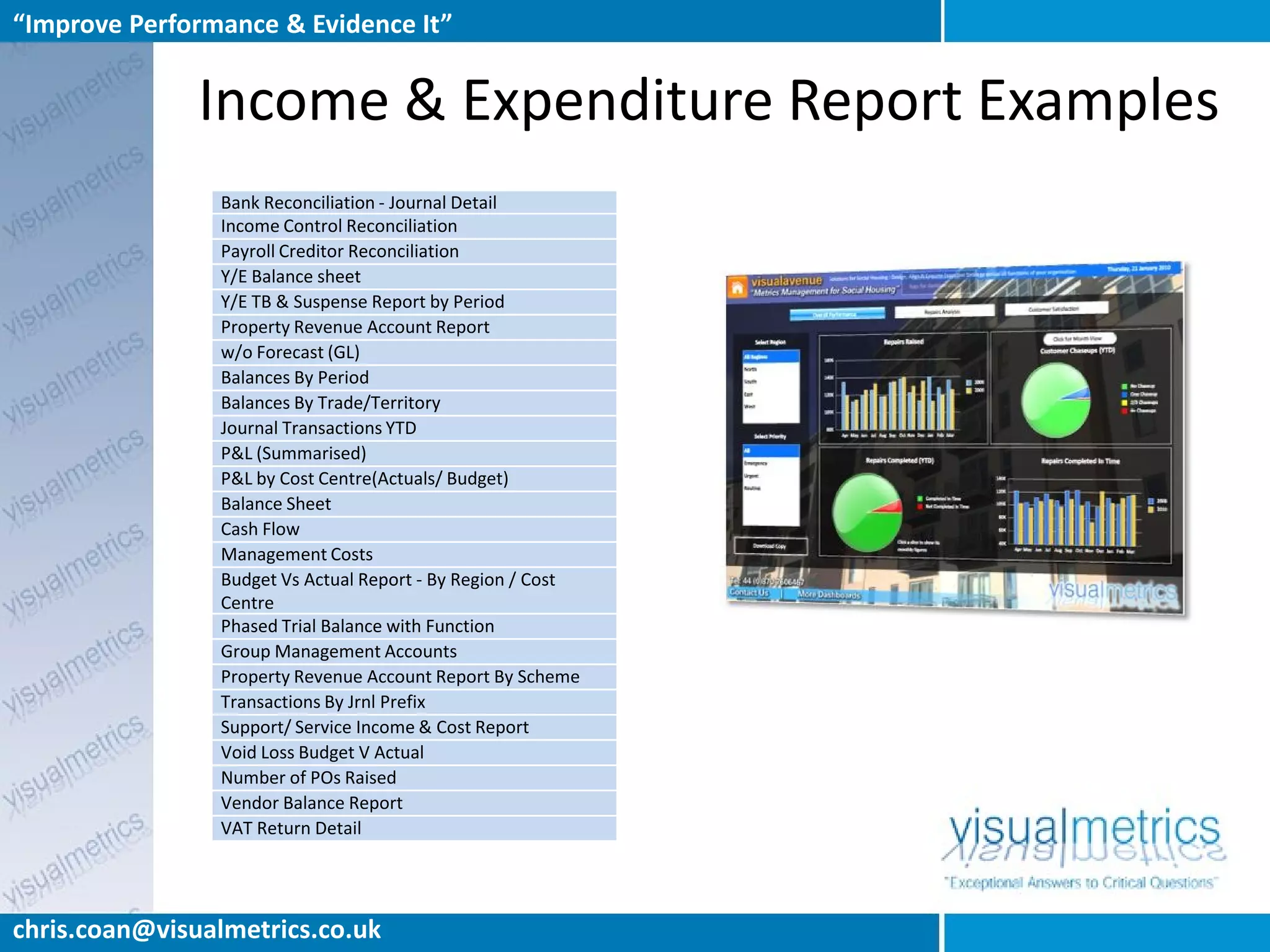 “Improve Performance & Evidence It”


               Income & Expenditure Report Examples
                Bank Reconciliation - Journal Detail
                Income Control Reconciliation
                Payroll Creditor Reconciliation
                Y/E Balance sheet
                Y/E TB & Suspense Report by Period
                Property Revenue Account Report
                w/o Forecast (GL)
                Balances By Period
                Balances By Trade/Territory
                Journal Transactions YTD
                P&L (Summarised)
                P&L by Cost Centre(Actuals/ Budget)
                Balance Sheet
                Cash Flow
                Management Costs
                Budget Vs Actual Report - By Region / Cost
                Centre
                Phased Trial Balance with Function
                Group Management Accounts
                Property Revenue Account Report By Scheme
                Transactions By Jrnl Prefix
                Support/ Service Income & Cost Report
                Void Loss Budget V Actual
                Number of POs Raised
                Vendor Balance Report
                VAT Return Detail




chris.coan@visualmetrics.co.uk
 