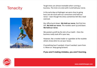 Tough times are almost inevitable when running a
Tenacity   business. The trick is to stick with it and hold your nerve.

           In the early days at Hydrogen we were close to going
           bust, but we stuck with our convictions and held our
           nerve – even though the stress sometimes felt like a lead
           overcoat.

           Our office burnt down. We held our nerve. Out first hire
           left. We held our nerve. The markets went up and down.
           We held our nerve.

           We posted a profit by the skin of our teeth – then the
           business really took off in year two.

           However, like a market trader or a gambler at the roulette
           wheel, know when to cut your losses.

           If something hasn’t worked, it hasn’t worked. Learn from
           it. Move on. Keep going forward.

           If you aren’t making mistakes, you aren’t learning.
 
