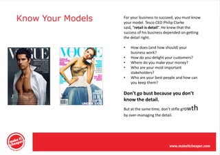 Know Your Models   For your business to succeed, you must know
                   your model. Tesco CEO Philip Clarke
                   said, “retail is detail”. He knew that the
                   success of his business depended on getting
                   the detail right.

                   •   How does (and how should) your
                       business work?
                   •   How do you delight your customers?
                   •   Where do you make your money?
                   •   Who are your most important
                       stakeholders?
                   •   Who are your best people and how can
                       you keep them?

                   Don’t go bust because you don’t
                   know the detail.
                                                         th
                   But at the same time, don’t stifle grow
                   by over-managing the detail.
 
