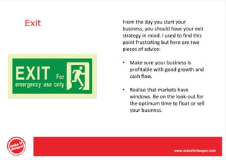 Exit   From the day you start your
       business, you should have your exit
       strategy in mind. I used to find this
       point frustrating but here are two
       pieces of advice:

       • Make sure your business is
         profitable with good growth and
         cash flow.

       • Realise that markets have
         windows. Be on the look-out for
         the optimum time to float or sell
         your business.
 