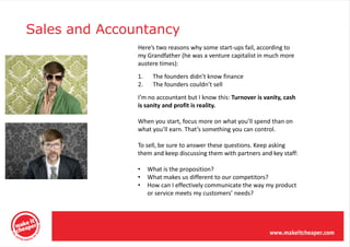 Sales and Accountancy
               Here’s two reasons why some start-ups fail, according to
               my Grandfather (he was a venture capitalist in much more
               austere times):
               1.    The founders didn’t know finance
               2.    The founders couldn’t sell
               I’m no accountant but I know this: Turnover is vanity, cash
               is sanity and profit is reality.

               When you start, focus more on what you’ll spend than on
               what you’ll earn. That’s something you can control.

               To sell, be sure to answer these questions. Keep asking
               them and keep discussing them with partners and key staff:

               •    What is the proposition?
               •    What makes us different to our competitors?
               •    How can I effectively communicate the way my product
                    or service meets my customers’ needs?
 