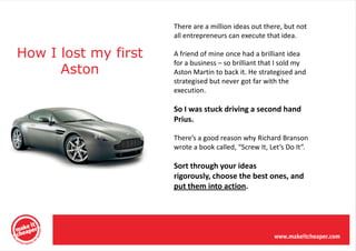 There are a million ideas out there, but not
                      all entrepreneurs can execute that idea.

How I lost my first   A friend of mine once had a brilliant idea
                      for a business – so brilliant that I sold my
      Aston           Aston Martin to back it. He strategised and
                      strategised but never got far with the
                      execution.

                      So I was stuck driving a second hand
                      Prius.

                      There’s a good reason why Richard Branson
                      wrote a book called, “Screw It, Let’s Do It”.

                      Sort through your ideas
                      rigorously, choose the best ones, and
                      put them into action.
 