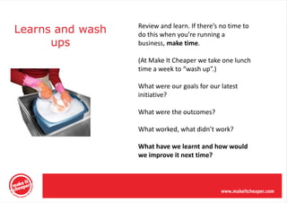 Learns and wash   Review and learn. If there’s no time to
                  do this when you’re running a
      ups         business, make time.

                  (At Make It Cheaper we take one lunch
                  time a week to “wash up”.)

                  What were our goals for our latest
                  initiative?

                  What were the outcomes?

                  What worked, what didn’t work?

                  What have we learnt and how would
                  we improve it next time?
 