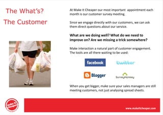 The What’s?    At Make It Cheaper our most important appointment each
               month is our customer survey meeting.

The Customer   Since we engage directly with our customers, we can ask
               them direct questions about our service.

               What are we doing well? What do we need to
               improve on? Are we missing a trick somewhere?

               Make interaction a natural part of customer engagement.
               The tools are all there waiting to be used:




               When you get bigger, make sure your sales managers are still
               meeting customers, not just analysing spread sheets.
 