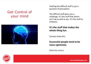 Tackling the difficult stuff is just a
                 question of perception.
Get Control of   The difficult stuff gives you a
 your mind       challenge. It’s the stuff that others
                 can’t do as well as you. It’s the stuff to
                 embrace.

                 It’s the stuff that makes the
                 whole thing fun.

                 Surveys show this:

                 Successful people tend to be
                 more optimistic.

                 (And vice versa.)
 