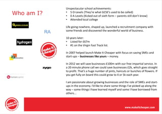 Unspectacular school achievements:
Who am I?        • 5 O-Levels (They’re what GCSE’s used to be called)
                 • 0 A-Levels (Kicked out of sixth form – parents still don’t know)
                 • Attended local college

                 Life going nowhere, shaped up, launched a recruitment company with
                 some friends and discovered the wonderful world of business.
            RA
                 10 years later:
                 • Listed for £67m
                 • #1 on the Virgin Fast Track list.

                 In 2007 helped launch Make It Cheaper with focus on saving SMEs and
                 start-ups – businesses like yours – money.

                 In 2012 we will save businesses £100m with our free impartial service. In
                 a 20 minute phone call we could save businesses £2k, which goes straight
                 to profit. That’s a huge number of pints, haircuts or bunches of flowers. If
                 you get fully on board this could grow to 4 or 5k each year.

                 I am passionate about growing businesses and the role of SMEs and start-
                 ups in the economy. I’d like to share some things I’ve picked up along the
                 way – some things I have learned myself and some I have borrowed from
                 others...
 