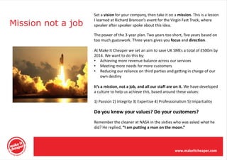 Set a vision for your company, then take it on a mission. This is a lesson

Mission not a job
                    I learned at Richard Branson’s event for the Virgin Fast Track, where
                    speaker after speaker spoke about this idea.

                    The power of the 3-year plan. Two years too short, five years based on
                    too much guesswork. Three years gives you focus and direction.

                    At Make It Cheaper we set an aim to save UK SMEs a total of £500m by
                    2014. We want to do this by:
                    • Achieving more revenue balance across our services
                    • Meeting more needs for more customers
                    • Reducing our reliance on third parties and getting in charge of our
                       own destiny

                    It’s a mission, not a job, and all our staff are on it. We have developed
                    a culture to help us achieve this, based around these values:

                    1) Passion 2) Integrity 3) Expertise 4) Professionalism 5) Impartiality

                    Do you know your values? Do your customers?
                    Remember the cleaner at NASA in the sixties who was asked what he
                    did? He replied, “I am putting a man on the moon.”
 