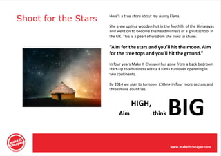 Shoot for the Stars   Here’s a true story about my Aunty Elena.

                      She grew up in a wooden hut in the foothills of the Himalayas
                      and went on to become the headmistress of a great school in
                      the UK. This is a pearl of wisdom she liked to share:

                      “Aim for the stars and you’ll hit the moon. Aim
                      for the tree tops and you’ll hit the ground.”
                      In four years Make It Cheaper has gone from a back bedroom
                      start-up to a business with a £10m+ turnover operating in
                      two continents.

                      By 2014 we plan to turnover £30m+ in four more sectors and
                      three more countries.




                           Aim
                                  HIGH,
                                               think    BIG
 