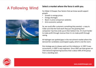 Select a market where the force is with you.
A Following Wind
                   For Make It Cheaper, four factors that we knew would support
                   growth:
                   • Growth in energy prices
                   • Energy shortages
                   • Boom in price comparison websites
                   • Grim economic outlook

                   So, we could offer customers something they wanted – a way to
                   make sure that the hard work they put into growing their
                   companies’ top lines ends up on their bottom line. It’s much harder
                   to make profit through revenue than it is to make profit through
                   saving.

                   At Hydrogen we spotted gaps in the recruitment market where the
                   demand for candidates outstripped supply, which is not the norm.

                   Out strategy was to always seek out this imbalance. In 1997 it was
                   accountants, in 2007 it was engineers. Since 2007 we have grown an
                   international engineering business that is about 30% of the group
                   from a standing start.
 