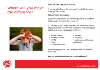 Read ‘Eat That Frog’ by Brian Tracy.

Where will you make   If you eat a live frog in the morning, it’s probably the worst
the difference?       thing you’ll do all day.
                      Relax, it’s only a metaphor.
                      Successful people don’t put off the big stuff. They face them
                      head on, sort them out, then move on.

                      It’s too easy to get carried away with the day-to-day running
                      of your business – but the trick is to decide what you’re good
                      at and what you’re not so good at. For me:

                       Setting a vision                 Systems
                       Spotting a market                Processes
                       Selling                          Making tea and handing
                       Hiring                          out biscuits
                       Crisis management

                      For the things you can’t do, find people who can do them
                      really well.

                      And get on with the things you can do really well.
 