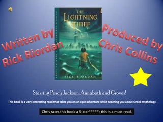 Produced by Chris Collins Written by Rick Riordan Starring Percy Jackson, Annabeth and Grover! This book is a very interesting read that takes you on an epic adventure while teaching you about Greek mythology. Chris rates this book a 5-star*****: this is a must read. 