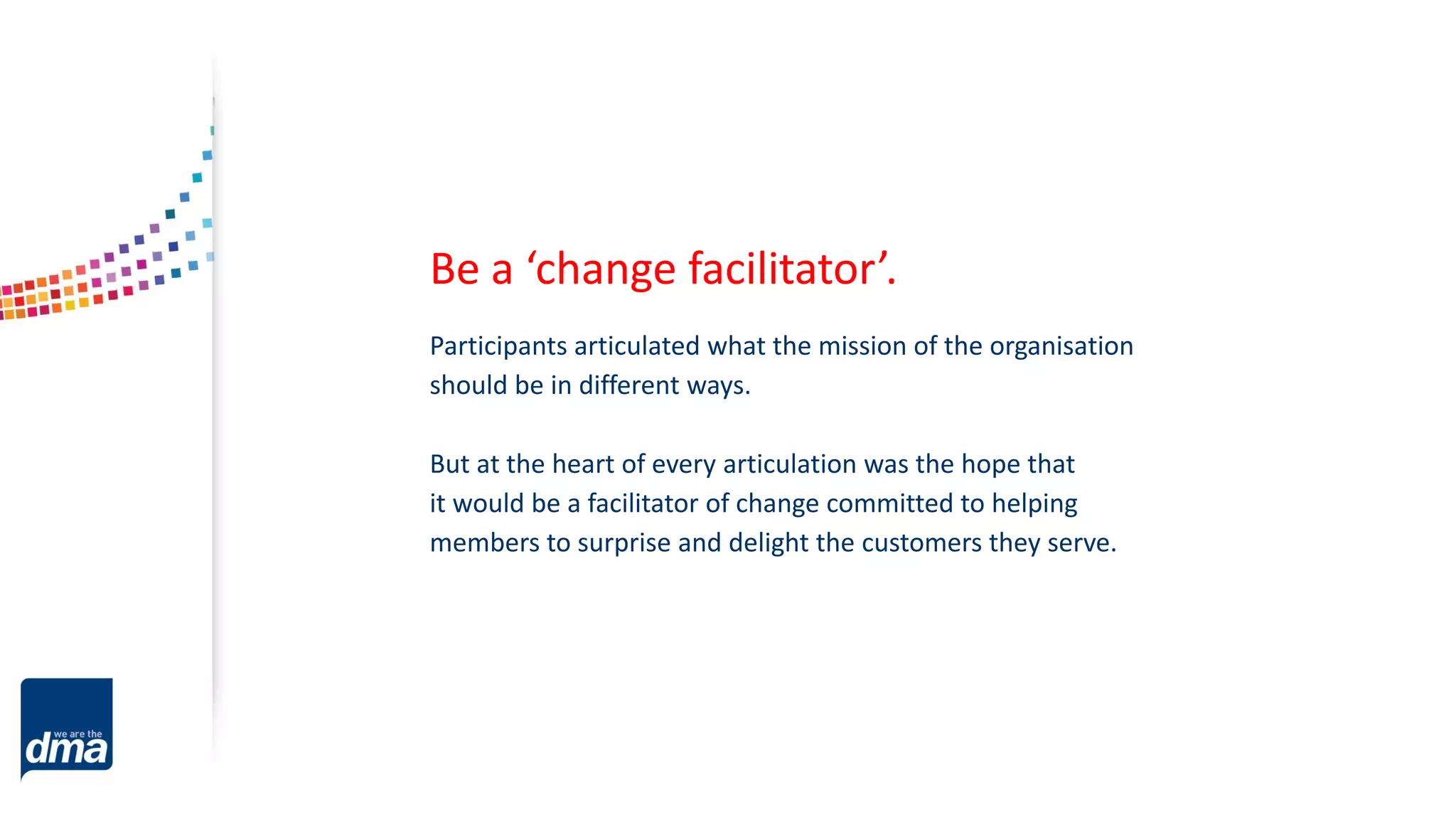 Participants articulated what the mission of the organisation
should be in different ways.
But at the heart of every articulation was the hope that
it would be a facilitator of change committed to helping
members to surprise and delight the customers they serve.
Be a ‘change facilitator’.
 