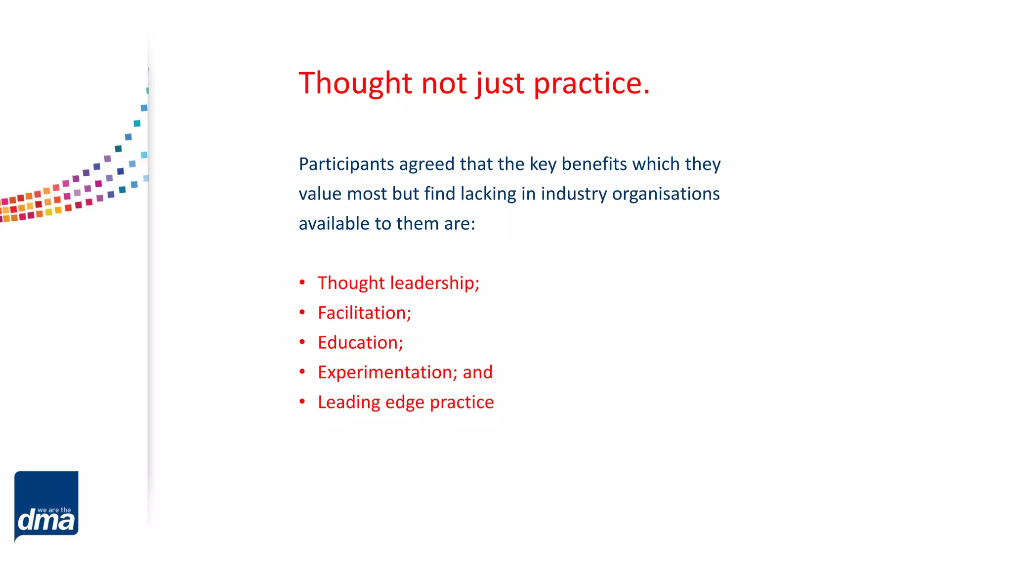 Participants agreed that the key benefits which they
value most but find lacking in industry organisations
available to them are:
• Thought leadership;
• Facilitation;
• Education;
• Experimentation; and
• Leading edge practice
Thought not just practice.
 