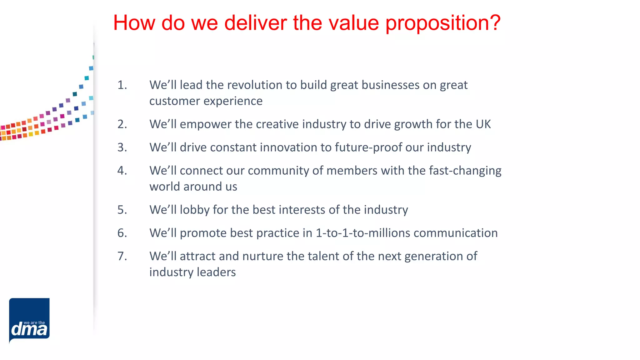How do we deliver the value proposition?
1. We’ll lead the revolution to build great businesses on great
customer experience
2. We’ll empower the creative industry to drive growth for the UK
3. We’ll drive constant innovation to future-proof our industry
4. We’ll connect our community of members with the fast-changing
world around us
5. We’ll lobby for the best interests of the industry
6. We’ll promote best practice in 1-to-1-to-millions communication
7. We’ll attract and nurture the talent of the next generation of
industry leaders
 