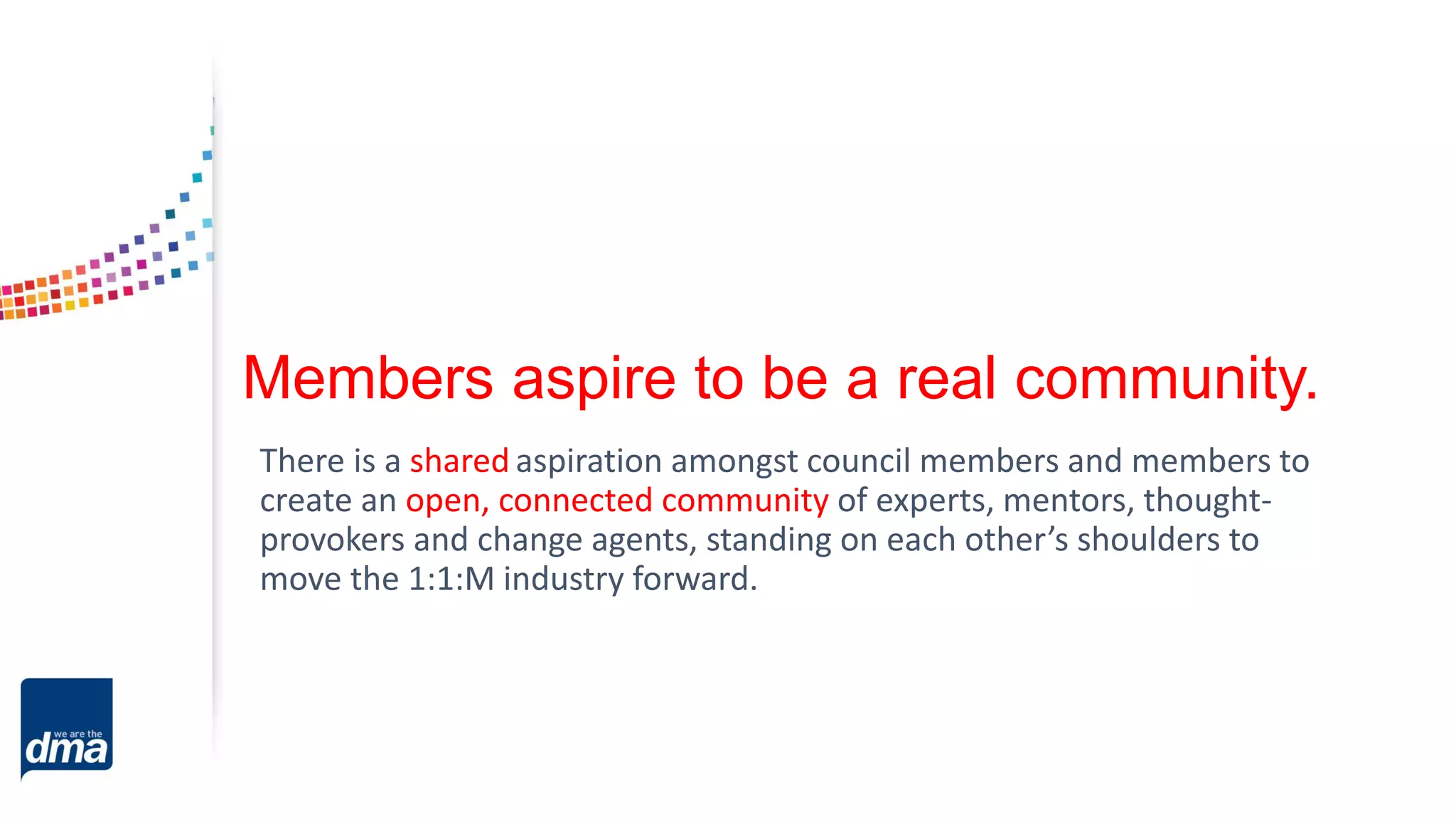 Members aspire to be a real community.
There is a shared aspiration amongst council members and members to
create an open, connected community of experts, mentors, thought-
provokers and change agents, standing on each other’s shoulders to
move the 1:1:M industry forward.
 