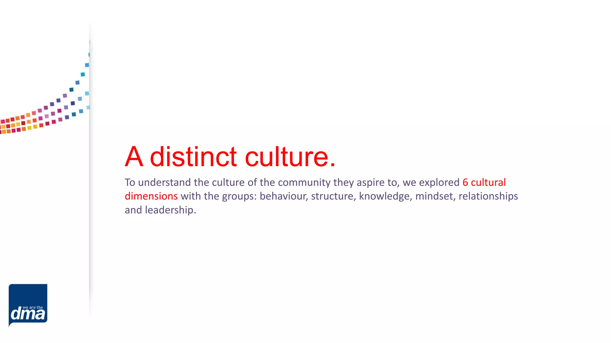 A distinct culture.
To understand the culture of the community they aspire to, we explored 6 cultural
dimensions with the groups: behaviour, structure, knowledge, mindset, relationships
and leadership.
 