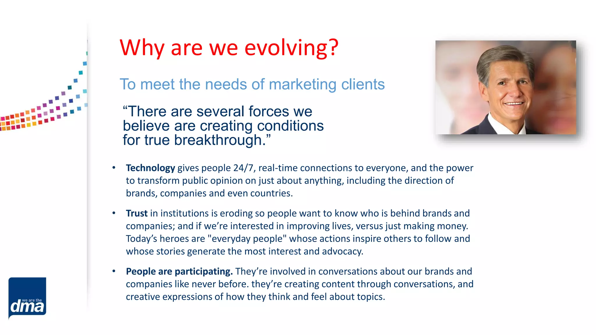 “There are several forces we
believe are creating conditions
for true breakthrough.”
To meet the needs of marketing clients
Why are we evolving?
• Technology gives people 24/7, real-time connections to everyone, and the power
to transform public opinion on just about anything, including the direction of
brands, companies and even countries.
• Trust in institutions is eroding so people want to know who is behind brands and
companies; and if we’re interested in improving lives, versus just making money.
Today’s heroes are "everyday people" whose actions inspire others to follow and
whose stories generate the most interest and advocacy.
• People are participating. They’re involved in conversations about our brands and
companies like never before. they’re creating content through conversations, and
creative expressions of how they think and feel about topics.
 