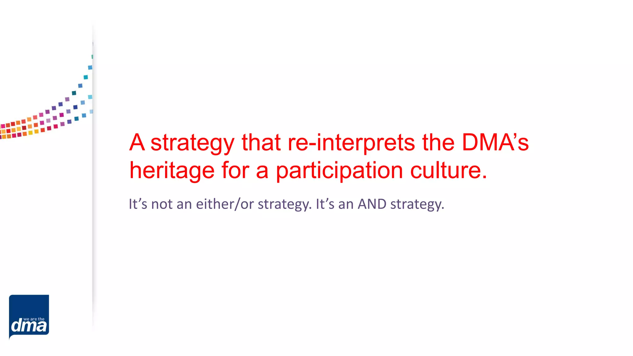 A strategy that re-interprets the DMA’s
heritage for a participation culture.
It’s not an either/or strategy. It’s an AND strategy.
 