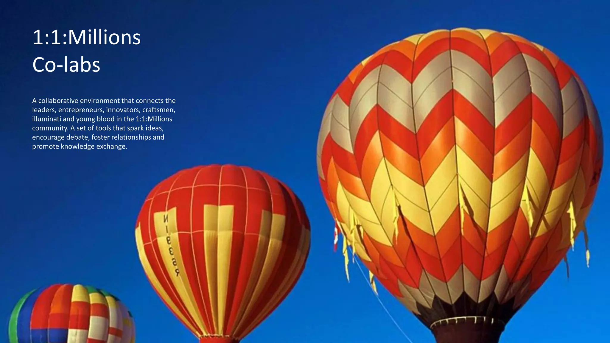 Festivals
A 21st Century laboratory, an eye-opening, always-changing, playful place to explore, full of
creative, thought-provoking tools, programs and experiences that ignite curiosity.
The
Exploratorium
1:1:Millions
Co-labs
A collaborative environment that connects the
leaders, entrepreneurs, innovators, craftsmen,
illuminati and young blood in the 1:1:Millions
community. A set of tools that spark ideas,
encourage debate, foster relationships and
promote knowledge exchange.
 