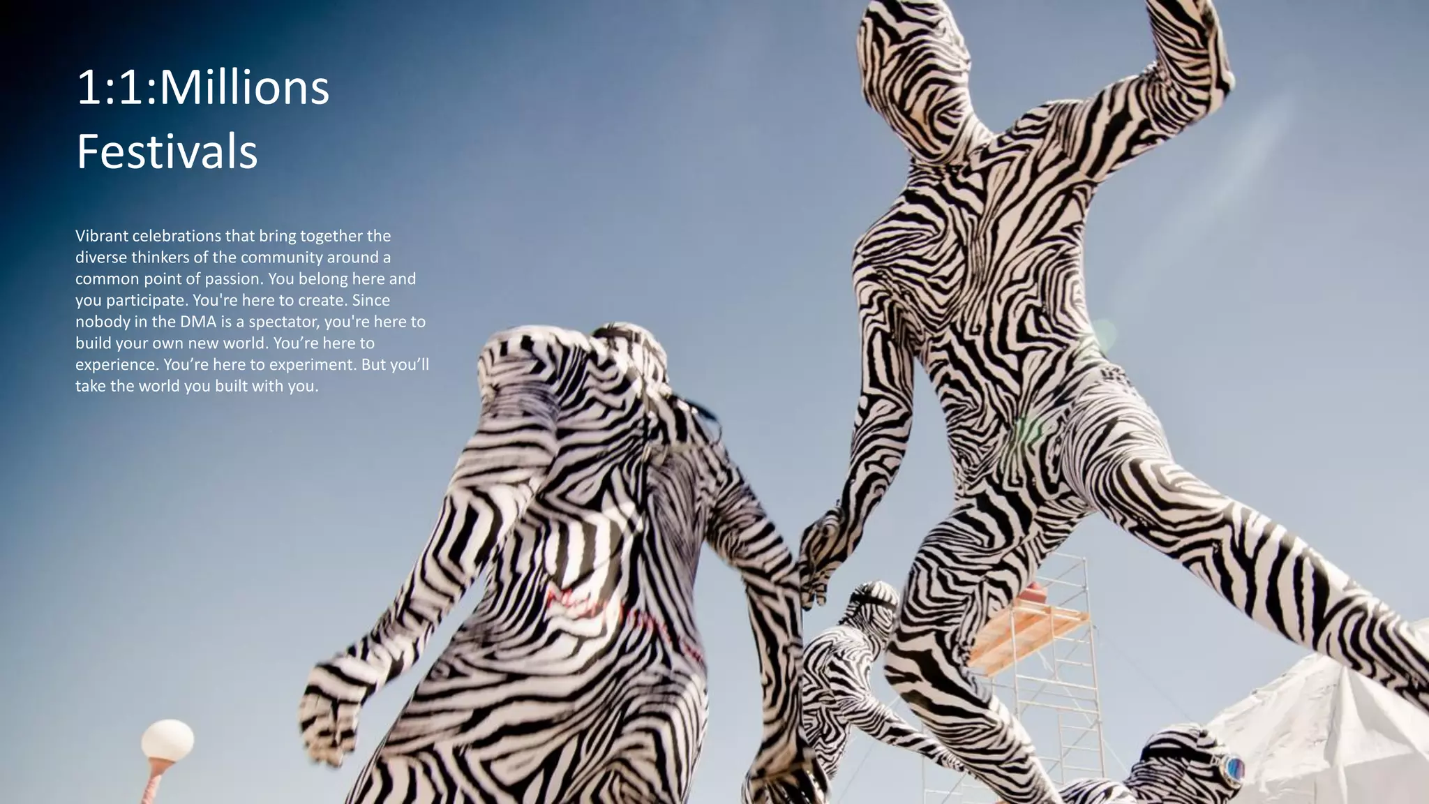 Festivals
A 21st Century laboratory, an eye-opening, always-changing, playful place to explore, full of
creative, thought-provoking tools, programs and experiences that ignite curiosity.
The
Exploratorium
A 21st Century laboratory, an eye-opening, always-
changing, playful place to explore, full of creative,
thought-provoking tools, programs and
experiences that ignite curiosity.
1:1:Millions
Festivals
Vibrant celebrations that bring together the
diverse thinkers of the community around a
common point of passion. You belong here and
you participate. You're here to create. Since
nobody in the DMA is a spectator, you're here to
build your own new world. You’re here to
experience. You’re here to experiment. But you’ll
take the world you built with you.
 