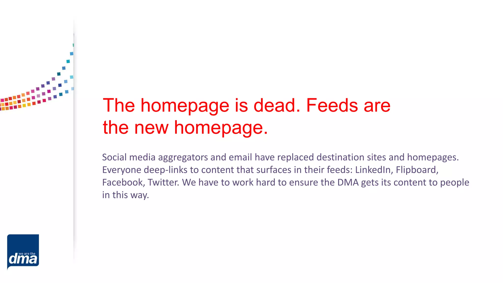 The homepage is dead. Feeds are
the new homepage.
Social media aggregators and email have replaced destination sites and homepages.
Everyone deep-links to content that surfaces in their feeds: LinkedIn, Flipboard,
Facebook, Twitter. We have to work hard to ensure the DMA gets its content to people
in this way.
 