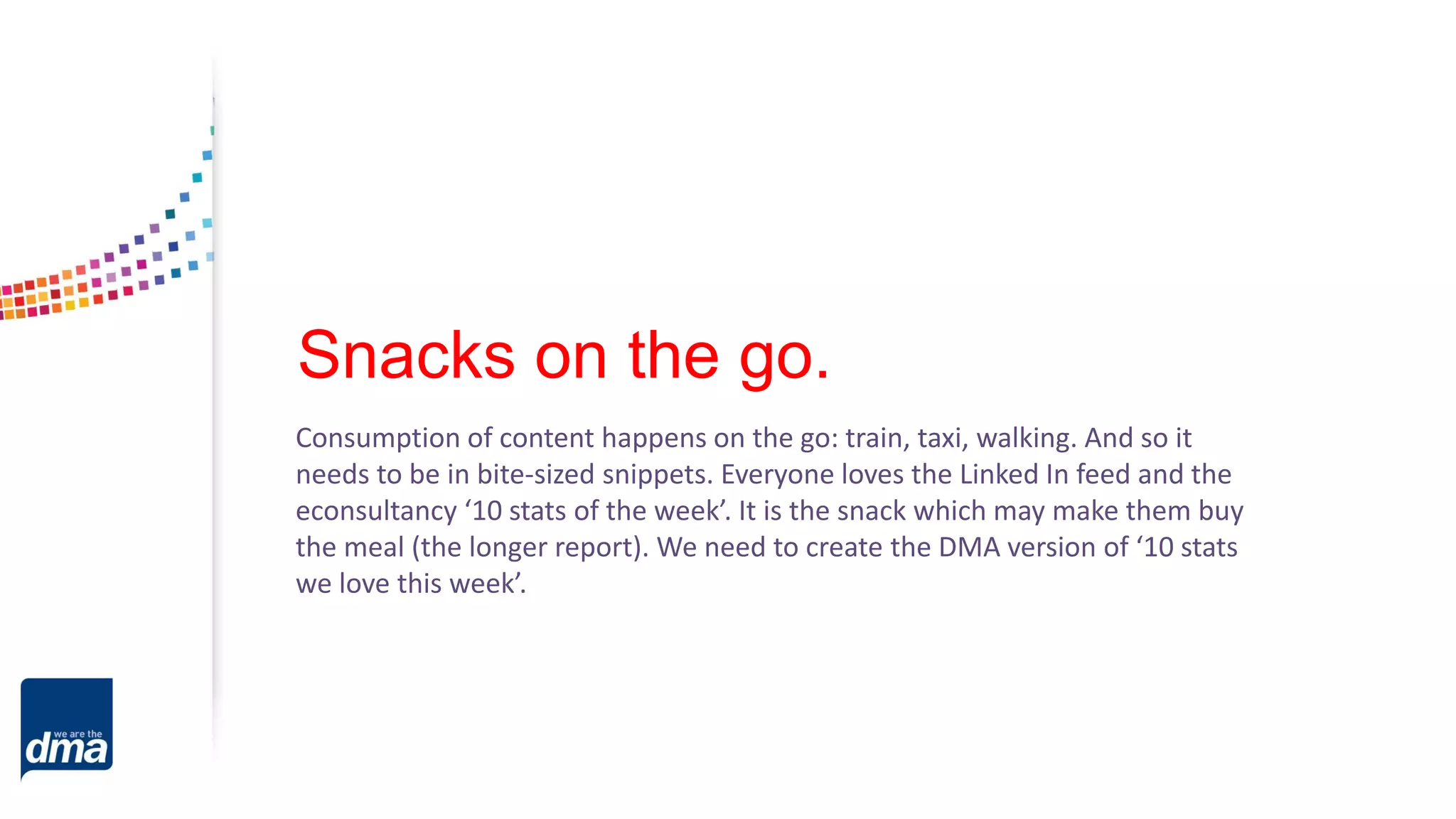 Snacks on the go.
Consumption of content happens on the go: train, taxi, walking. And so it
needs to be in bite-sized snippets. Everyone loves the Linked In feed and the
econsultancy ‘10 stats of the week’. It is the snack which may make them buy
the meal (the longer report). We need to create the DMA version of ‘10 stats
we love this week’.
 