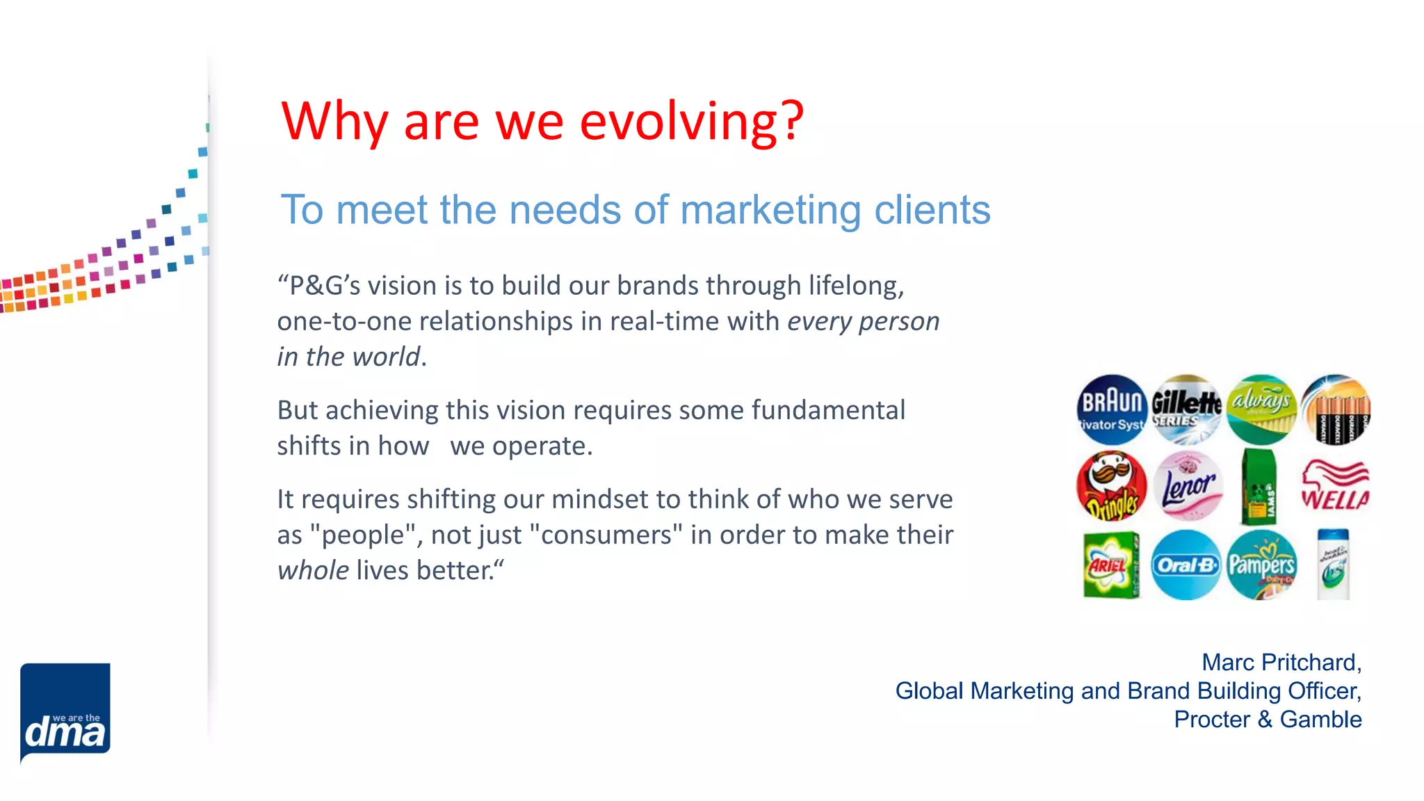 To meet the needs of marketing clients
“P&G’s vision is to build our brands through lifelong,
one-to-one relationships in real-time with every person
in the world.
But achieving this vision requires some fundamental
shifts in how we operate.
It requires shifting our mindset to think of who we serve
as "people", not just "consumers" in order to make their
whole lives better.“
Marc Pritchard,
Global Marketing and Brand Building Officer,
Procter & Gamble
Why are we evolving?
 