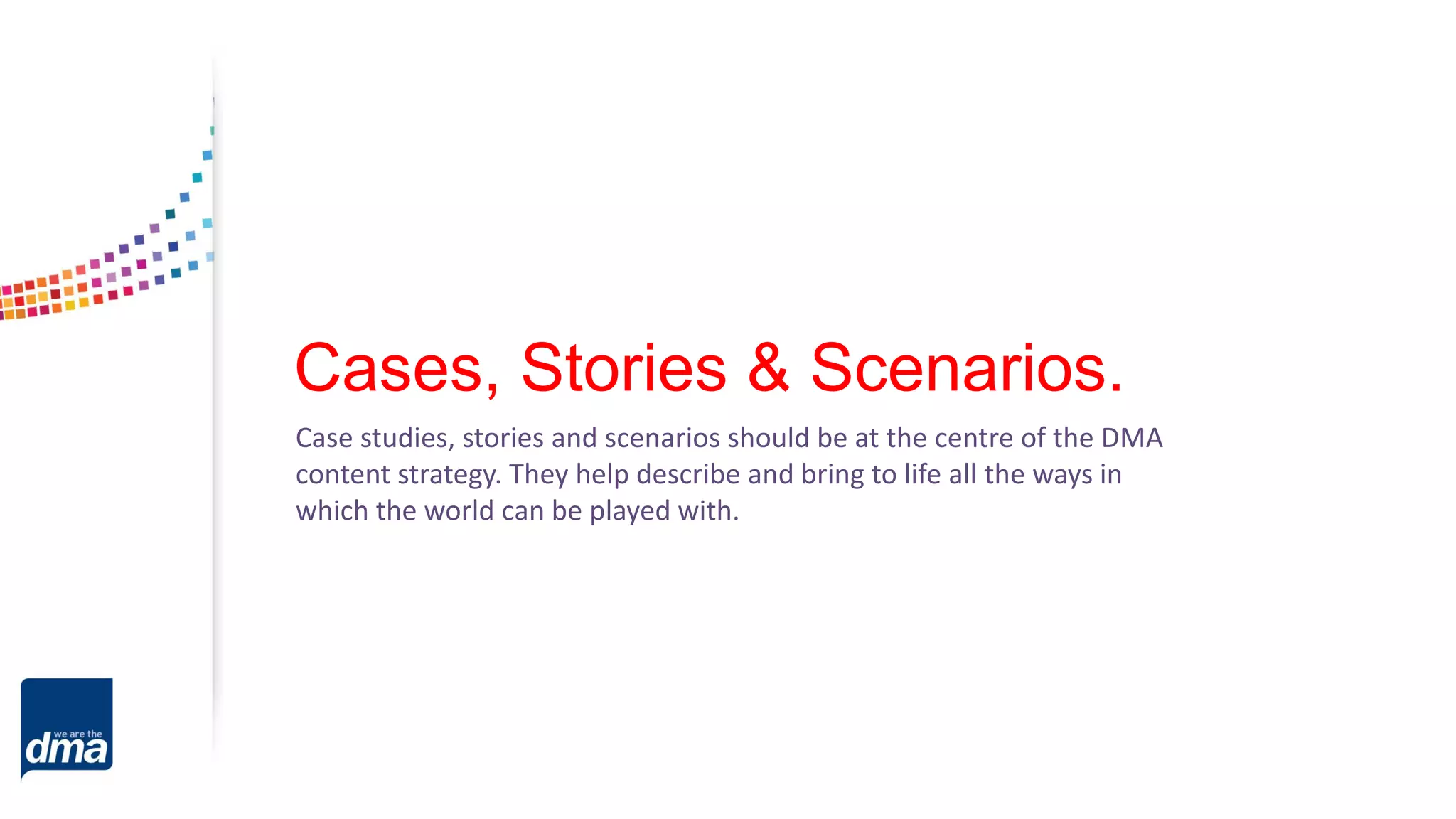 Cases, Stories & Scenarios.
Case studies, stories and scenarios should be at the centre of the DMA
content strategy. They help describe and bring to life all the ways in
which the world can be played with.
 