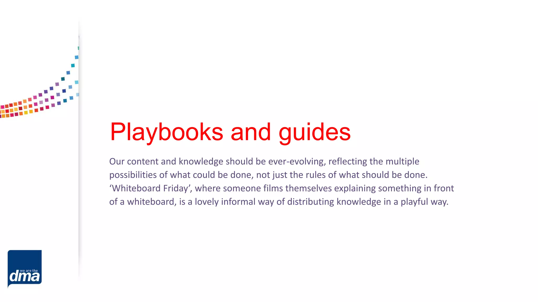 Playbooks and guides
Our content and knowledge should be ever-evolving, reflecting the multiple
possibilities of what could be done, not just the rules of what should be done.
‘Whiteboard Friday’, where someone films themselves explaining something in front
of a whiteboard, is a lovely informal way of distributing knowledge in a playful way.
 