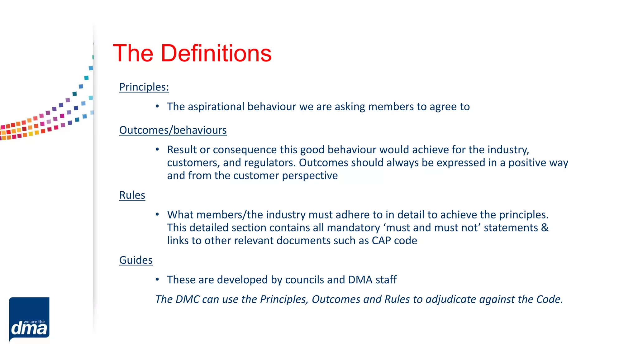 The Definitions
Principles:
• The aspirational behaviour we are asking members to agree to
Outcomes/behaviours
• Result or consequence this good behaviour would achieve for the industry,
customers, and regulators. Outcomes should always be expressed in a positive way
and from the customer perspective
Rules
• What members/the industry must adhere to in detail to achieve the principles.
This detailed section contains all mandatory ‘must and must not’ statements &
links to other relevant documents such as CAP code
Guides
• These are developed by councils and DMA staff
The DMC can use the Principles, Outcomes and Rules to adjudicate against the Code.
 