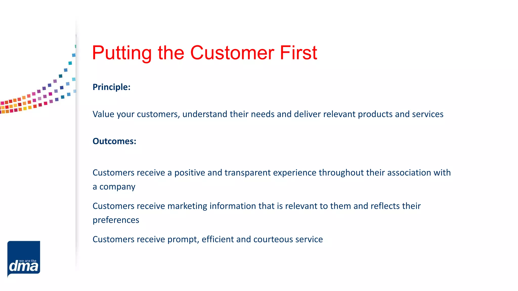 Putting the Customer First
Principle:
Value your customers, understand their needs and deliver relevant products and services
Outcomes:
Customers receive a positive and transparent experience throughout their association with
a company
Customers receive marketing information that is relevant to them and reflects their
preferences
Customers receive prompt, efficient and courteous service
 