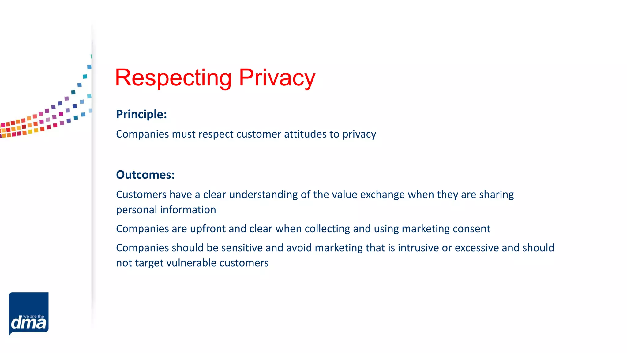 Respecting Privacy
Principle:
Companies must respect customer attitudes to privacy
Outcomes:
Customers have a clear understanding of the value exchange when they are sharing
personal information
Companies are upfront and clear when collecting and using marketing consent
Companies should be sensitive and avoid marketing that is intrusive or excessive and should
not target vulnerable customers
 