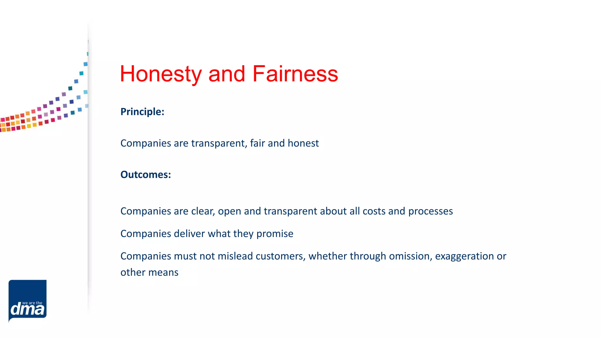 Honesty and Fairness
Principle:
Companies are transparent, fair and honest
Outcomes:
Companies are clear, open and transparent about all costs and processes
Companies deliver what they promise
Companies must not mislead customers, whether through omission, exaggeration or
other means
 