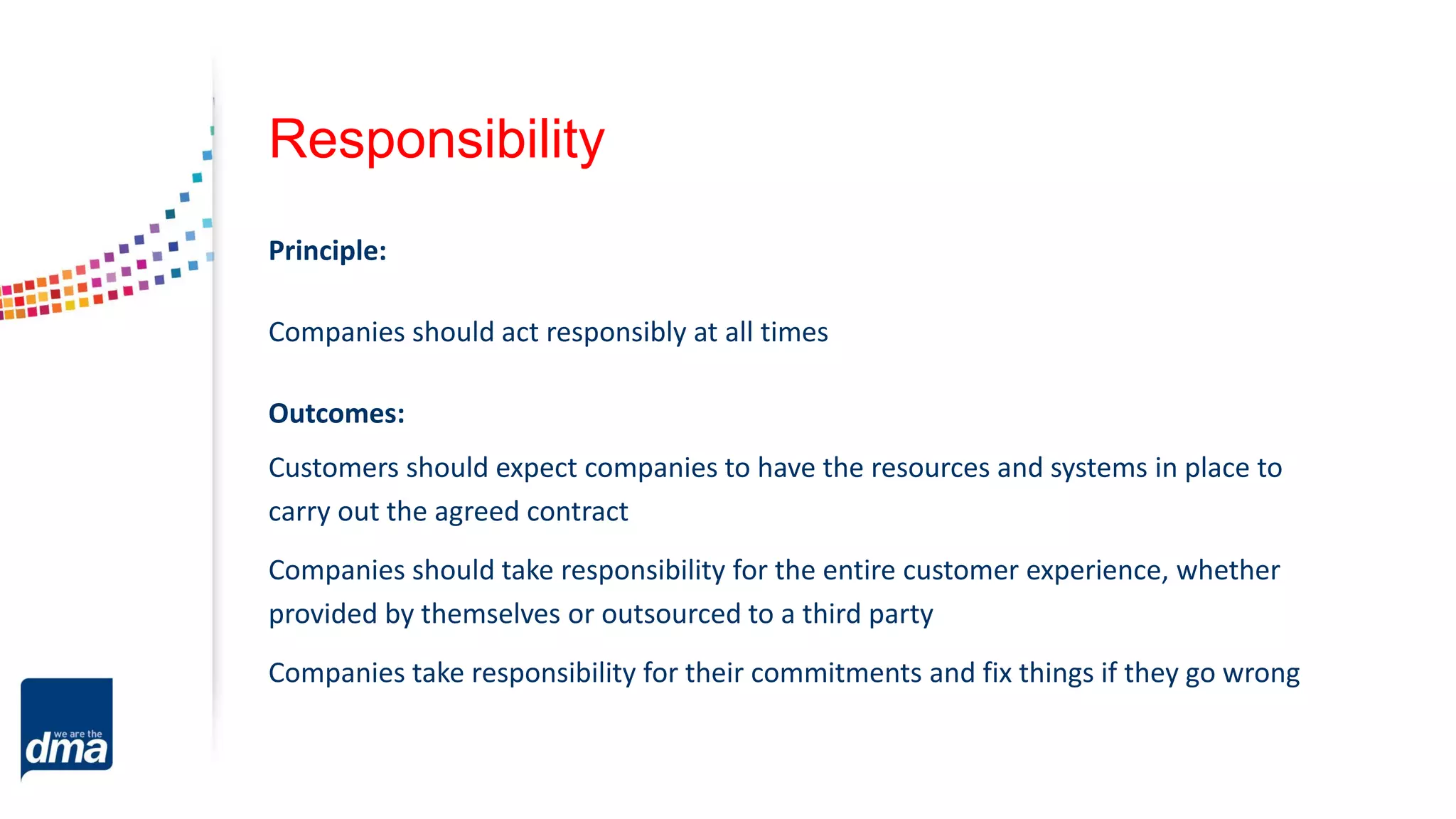 Responsibility
Principle:
Companies should act responsibly at all times
Outcomes:
Customers should expect companies to have the resources and systems in place to
carry out the agreed contract
Companies should take responsibility for the entire customer experience, whether
provided by themselves or outsourced to a third party
Companies take responsibility for their commitments and fix things if they go wrong
 