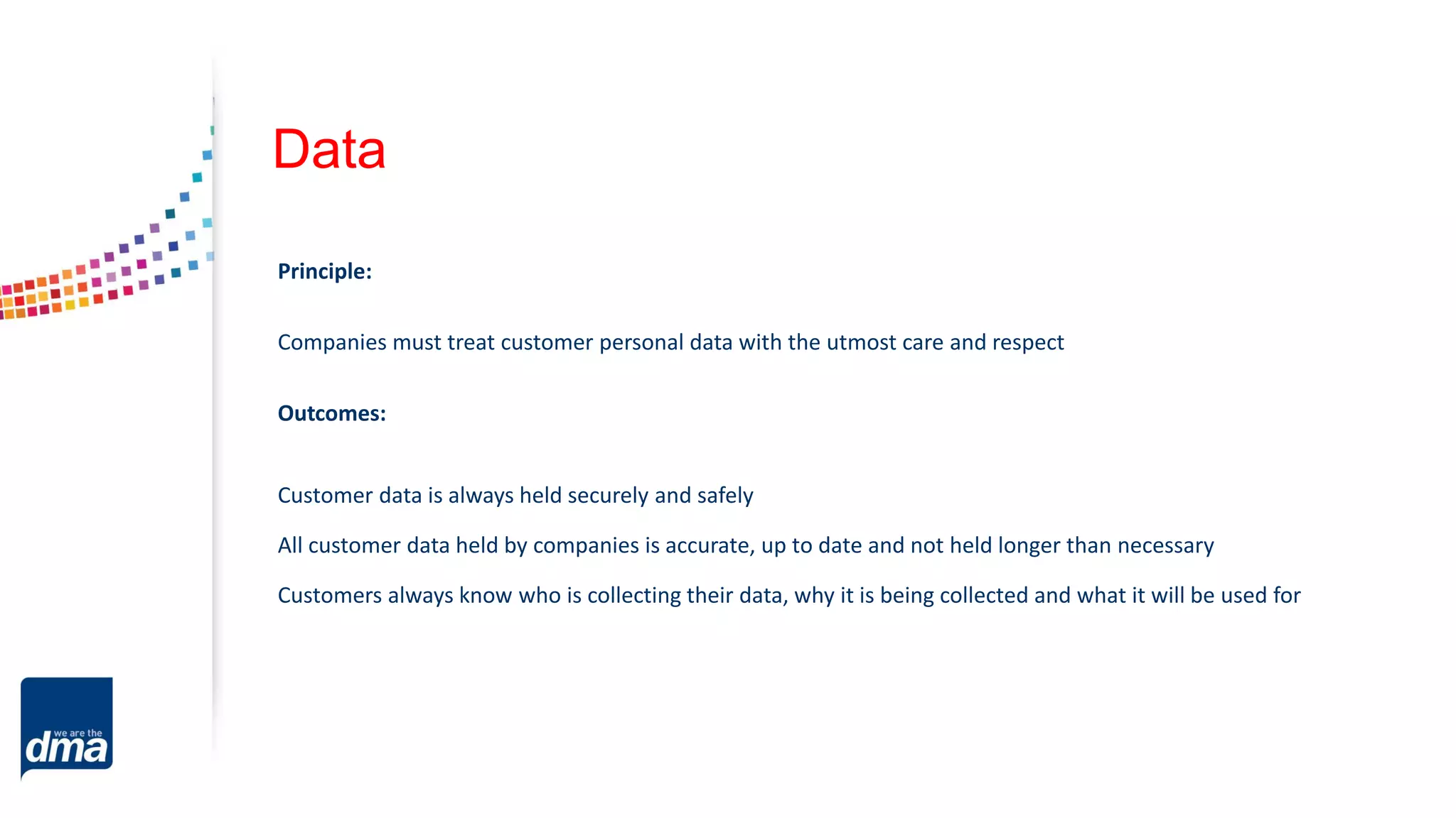 Data
Principle:
Companies must treat customer personal data with the utmost care and respect
Outcomes:
Customer data is always held securely and safely
All customer data held by companies is accurate, up to date and not held longer than necessary
Customers always know who is collecting their data, why it is being collected and what it will be used for
 