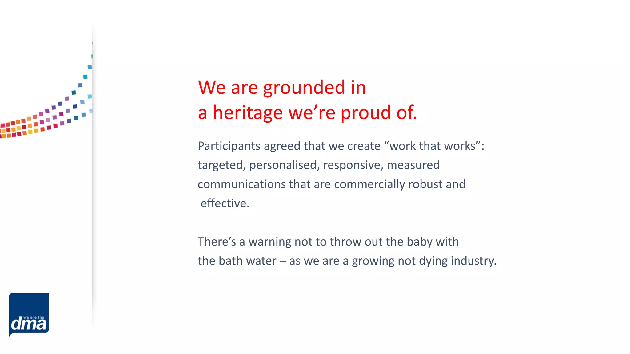 Participants agreed that we create “work that works”:
targeted, personalised, responsive, measured
communications that are commercially robust and
effective.
There’s a warning not to throw out the baby with
the bath water – as we are a growing not dying industry.
We are grounded in
a heritage we’re proud of.
 