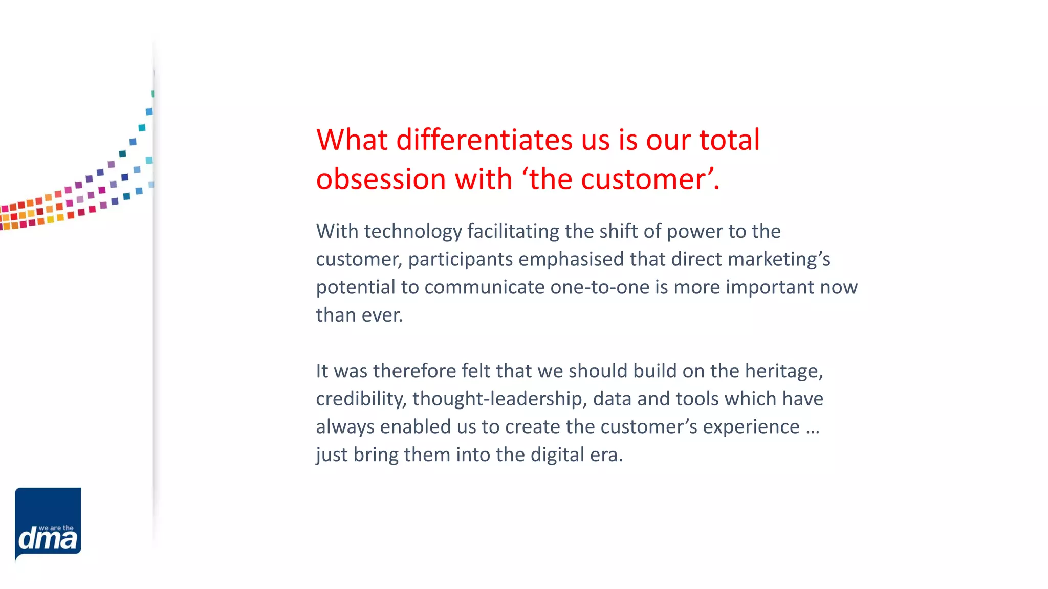 With technology facilitating the shift of power to the
customer, participants emphasised that direct marketing’s
potential to communicate one-to-one is more important now
than ever.
It was therefore felt that we should build on the heritage,
credibility, thought-leadership, data and tools which have
always enabled us to create the customer’s experience …
just bring them into the digital era.
What differentiates us is our total
obsession with ‘the customer’.
 