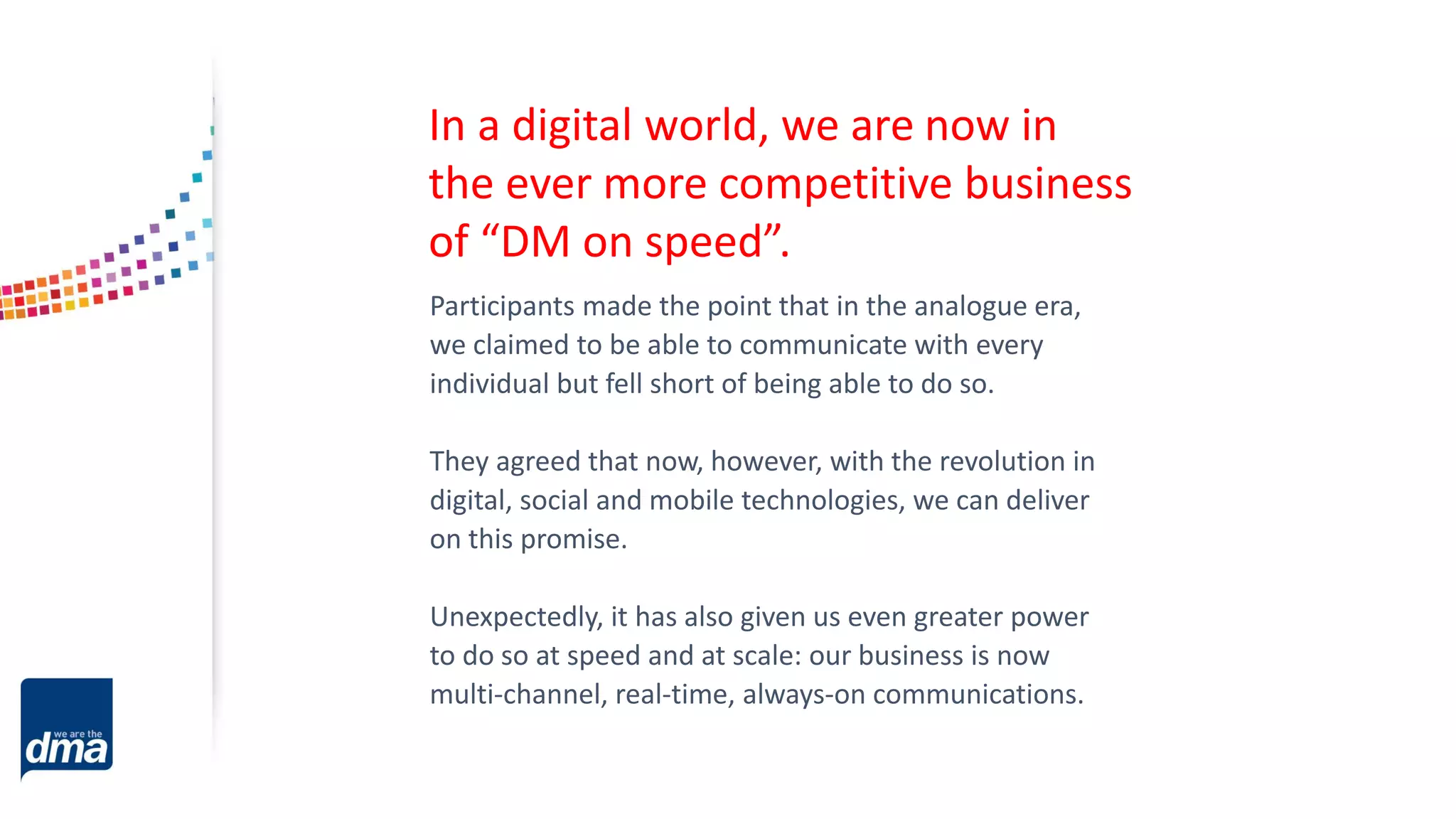 Participants made the point that in the analogue era,
we claimed to be able to communicate with every
individual but fell short of being able to do so.
They agreed that now, however, with the revolution in
digital, social and mobile technologies, we can deliver
on this promise.
Unexpectedly, it has also given us even greater power
to do so at speed and at scale: our business is now
multi-channel, real-time, always-on communications.
In a digital world, we are now in
the ever more competitive business
of “DM on speed”.
 