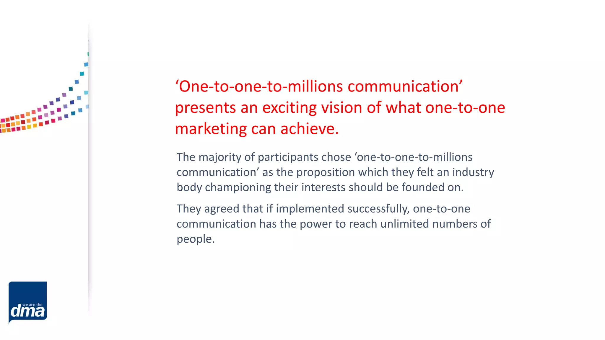 The majority of participants chose ‘one-to-one-to-millions
communication’ as the proposition which they felt an industry
body championing their interests should be founded on.
They agreed that if implemented successfully, one-to-one
communication has the power to reach unlimited numbers of
people.
‘One-to-one-to-millions communication’
presents an exciting vision of what one-to-one
marketing can achieve.
 