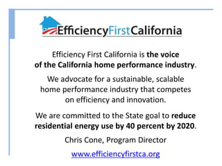 Efficiency First California is the voice 
of the California home performance industry. 
We advocate for a sustainable, scalable 
home performance industry that competes 
on efficiency and innovation. 
We are committed to the State goal to reduce 
residential energy use by 40 percent by 2020. 
Chris Cone, Program Director 
www.efficiencyfirstca.org 
 