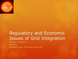 Regulatory and Economic
Issues of Grid Integration
GW Solar Symposium
April 2011
Christopher Cook, Of Counsel, Keyes & Fox
 